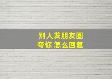 别人发朋友圈夸你 怎么回复